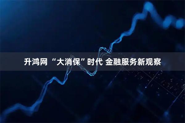 升鸿网 “大消保”时代 金融服务新观察