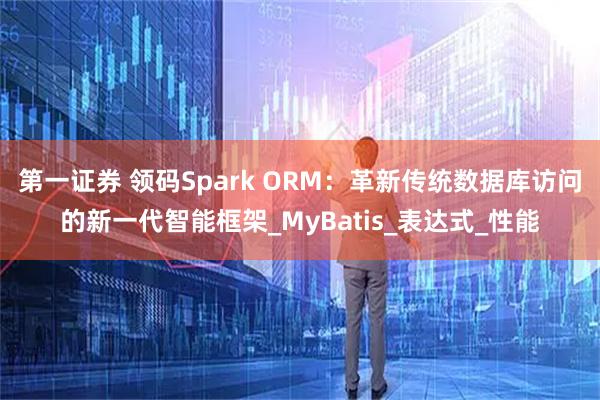 第一证券 领码Spark ORM：革新传统数据库访问的新一代智能框架_MyBatis_表达式_性能