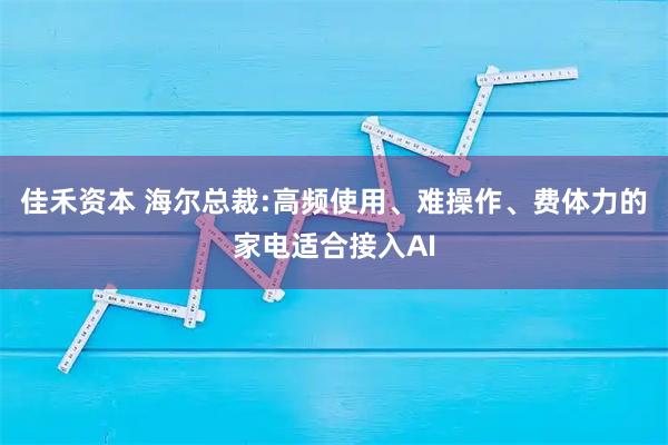 佳禾资本 海尔总裁:高频使用、难操作、费体力的家电适合接入AI