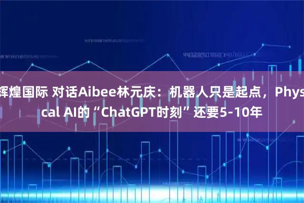 辉煌国际 对话Aibee林元庆:机器人只是起点,Physical AI的“ChatGPT时刻”还要5-10年