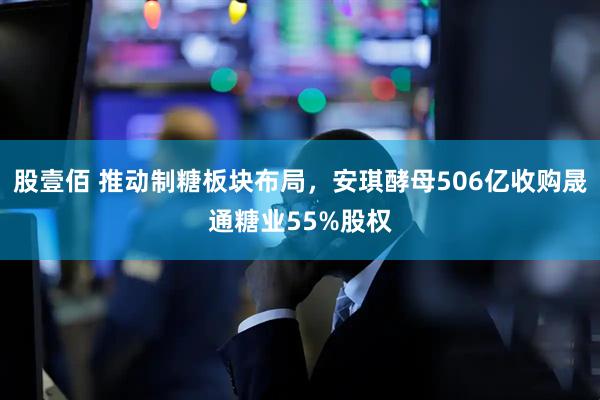 股壹佰 推动制糖板块布局，安琪酵母506亿收购晟通糖业55%股权