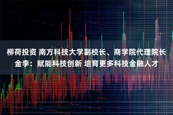 柳荷投资 南方科技大学副校长、商学院代理院长金李：赋能科技创新 培育更多科技金融人才