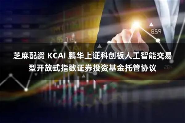芝麻配资 KCAI 鹏华上证科创板人工智能交易型开放式指数证券投资基金托管协议
