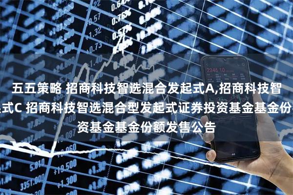 五五策略 招商科技智选混合发起式A,招商科技智选混合发起式C 招商科技智选混合型发起式证券投资基金基金份额发售公告