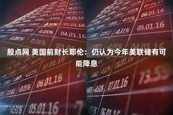 股点网 美国前财长耶伦：仍认为今年美联储有可能降息