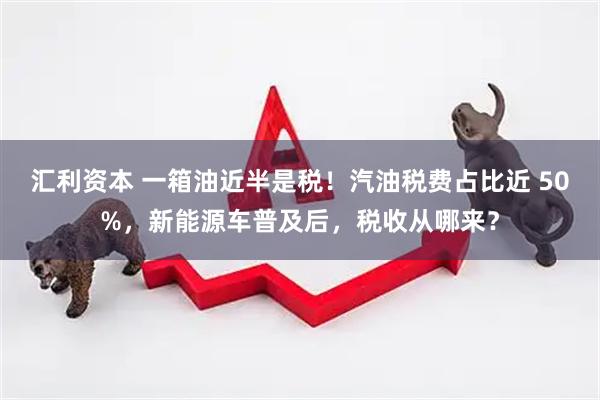 汇利资本 一箱油近半是税！汽油税费占比近 50%，新能源车普及后，税收从哪来？