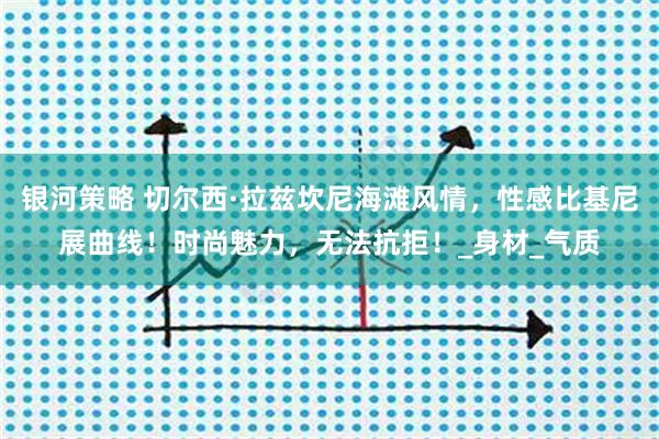 银河策略 切尔西·拉兹坎尼海滩风情，性感比基尼展曲线！时尚魅力，无法抗拒！_身材_气质