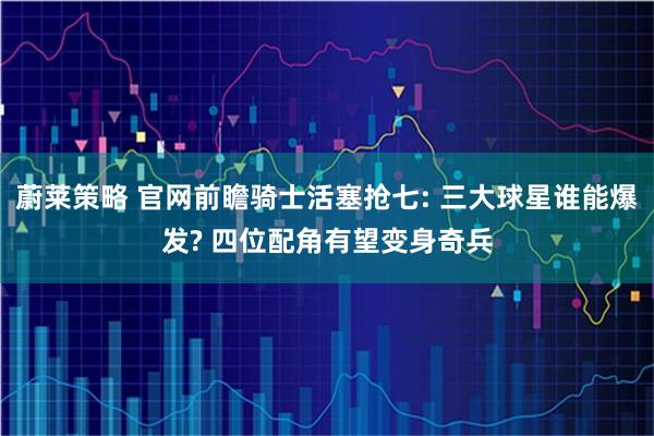 蔚莱策略 官网前瞻骑士活塞抢七: 三大球星谁能爆发? 四位配角有望变身奇兵