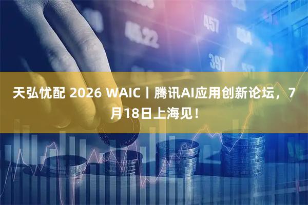 天弘忧配 2026 WAIC丨腾讯AI应用创新论坛，7月18日上海见！