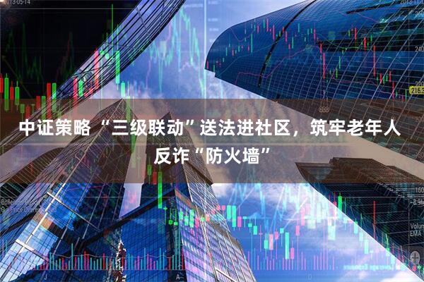 中证策略 “三级联动”送法进社区，筑牢老年人 反诈“防火墙”