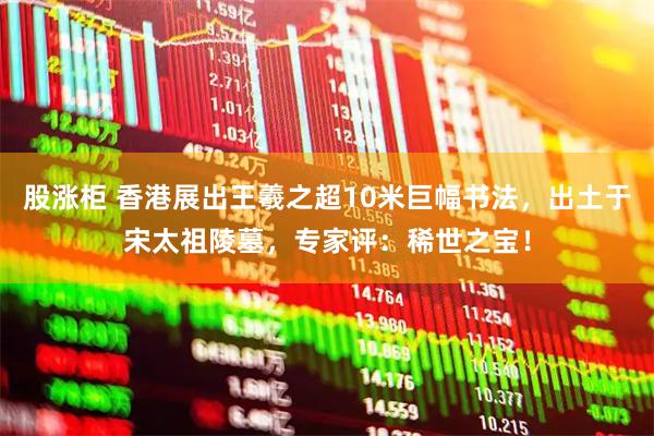 股涨柜 香港展出王羲之超10米巨幅书法，出土于宋太祖陵墓，专家评：稀世之宝！