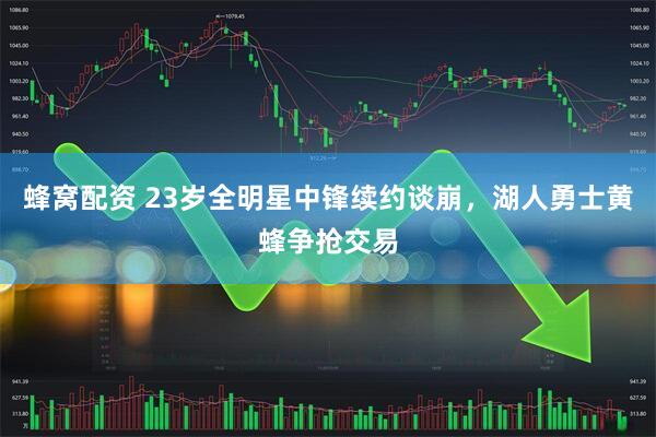 蜂窝配资 23岁全明星中锋续约谈崩，湖人勇士黄蜂争抢交易