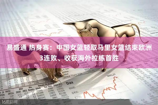易盛通 热身赛：中国女篮轻取马里女篮结束欧洲3连败、收获海外拉练首胜