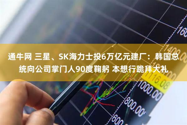 通牛网 三星、SK海力士投6万亿元建厂：韩国总统向公司掌门人90度鞠躬 本想行跪拜大礼