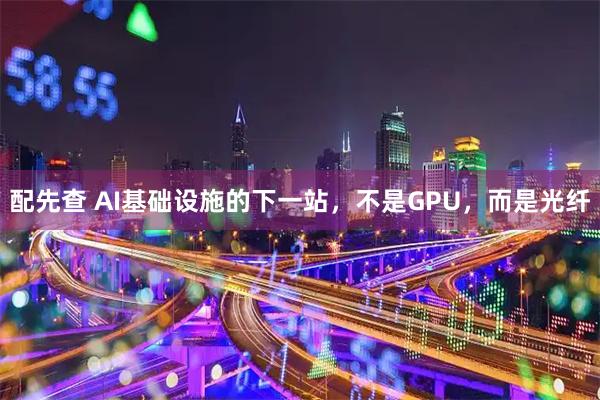 配先查 AI基础设施的下一站，不是GPU，而是光纤